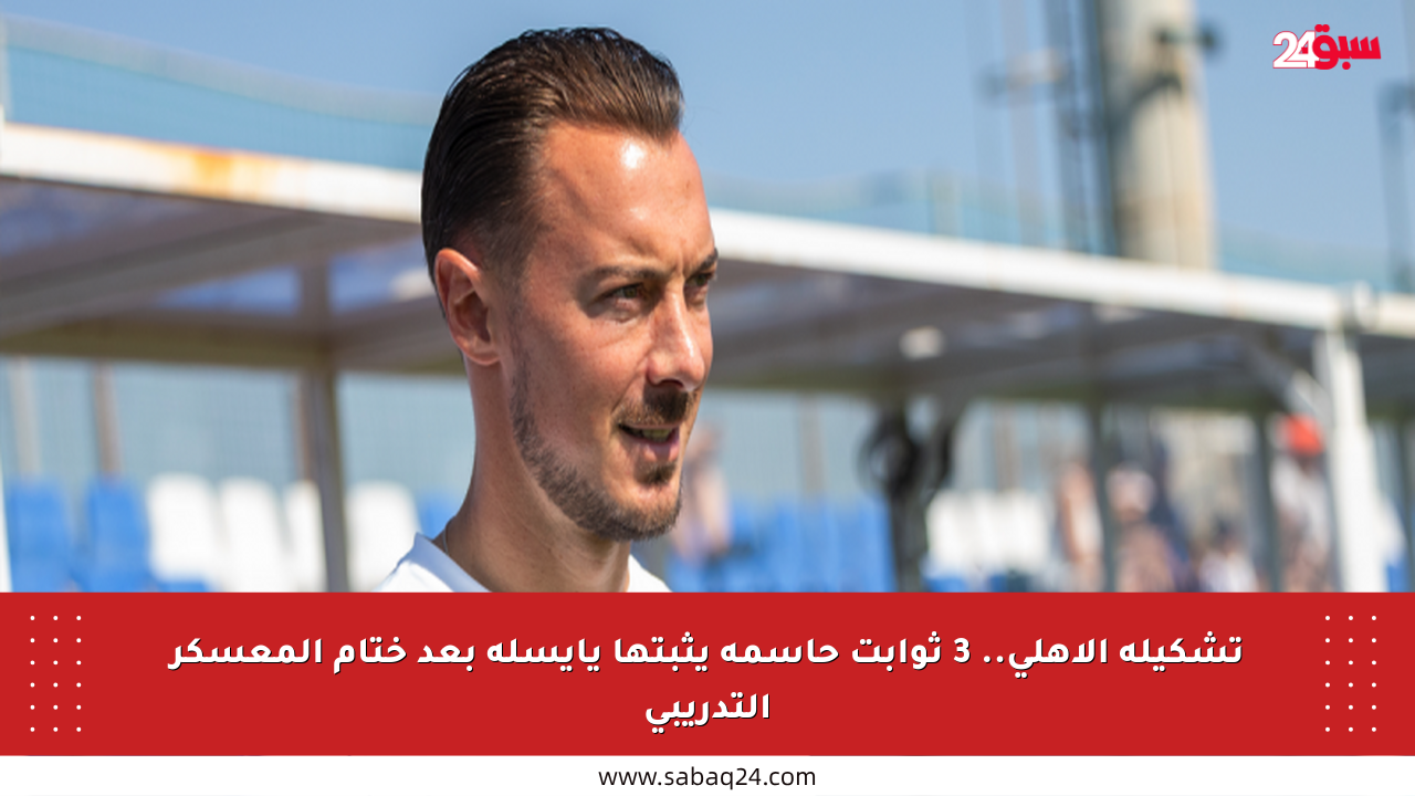 تشكيلة الأهلي.. 3 ثوابت حاسمة يثبتها يايسله بعد ختام المعسكر التدريبي